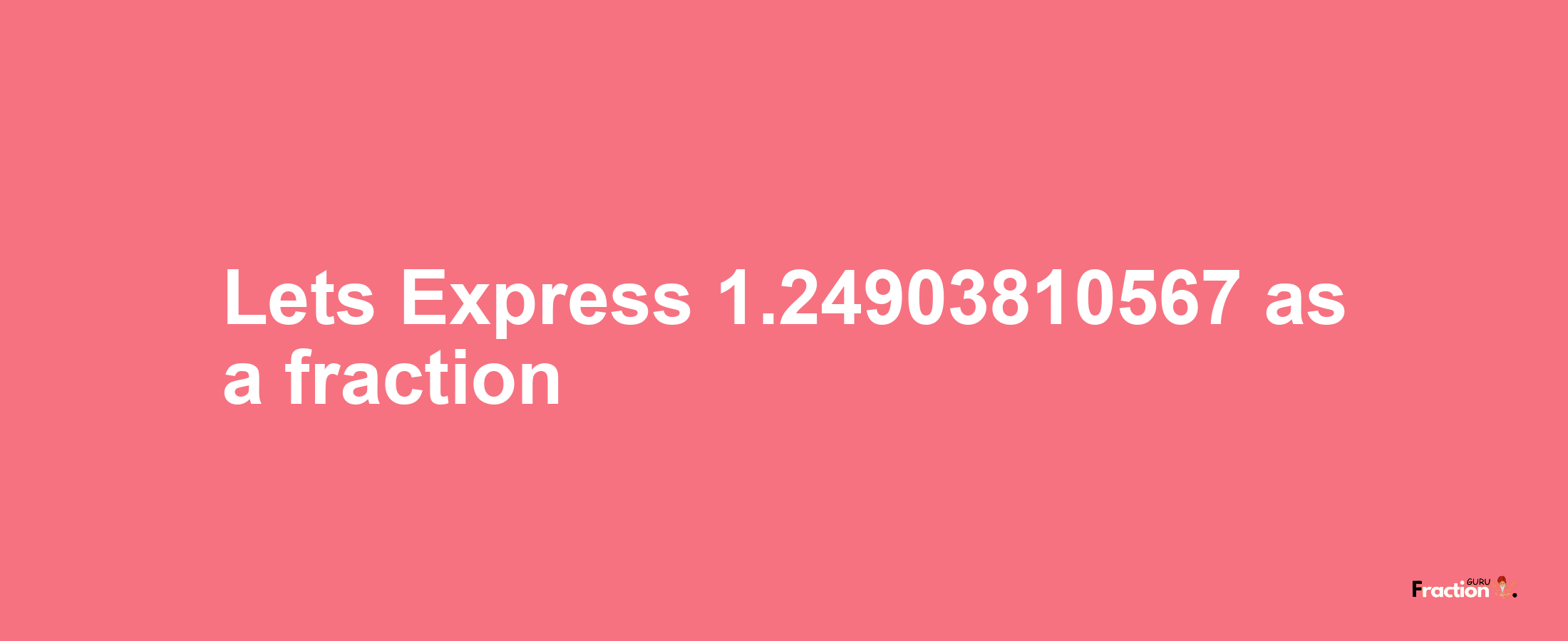 Lets Express 1.24903810567 as afraction